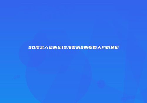50度金六福陈坛15浓香酒6瓶整箱大约市场价