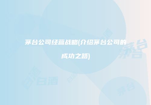 茅台公司经营战略(介绍茅台公司的成功之路)