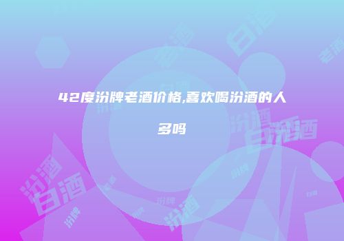42度汾牌老酒价格,喜欢喝汾酒的人多吗