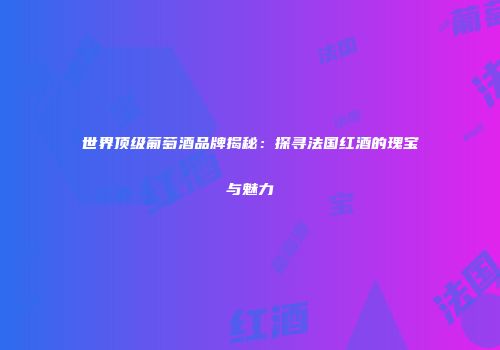 世界顶级葡萄酒品牌揭秘：探寻法国红酒的瑰宝与魅力