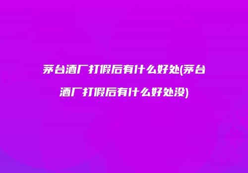 茅台酒厂打假后有什么好处(茅台酒厂打假后有什么好处没)