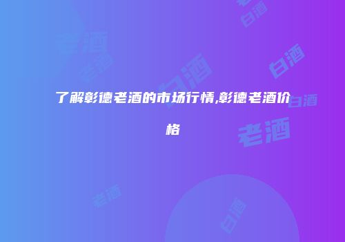 了解彰德老酒的市场行情,彰德老酒价格