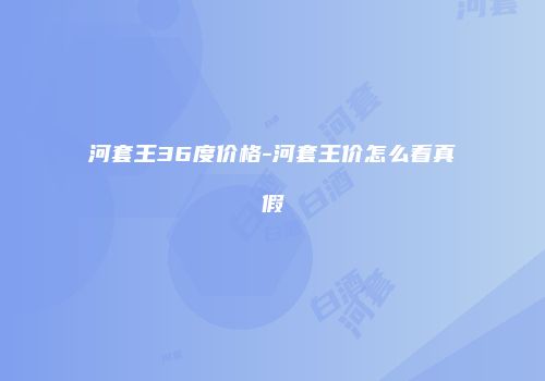 河套王36度价格-河套王价怎么看真假