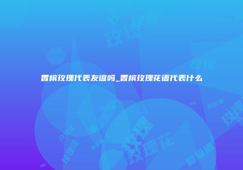 香槟玫瑰代表友谊吗_香槟玫瑰花语代表什么