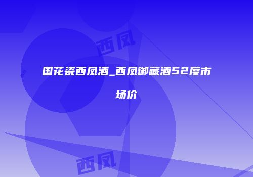 国花瓷西凤酒_西凤御藏酒52度市场价