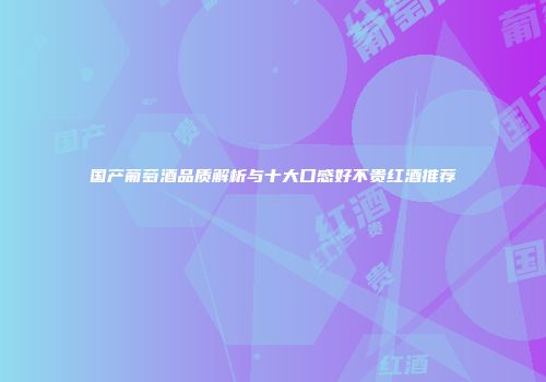 国产葡萄酒品质解析与十大口感好不贵红酒推荐