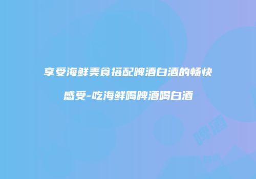 享受海鲜美食搭配啤酒白酒的畅快感受-吃海鲜喝啤酒喝白酒