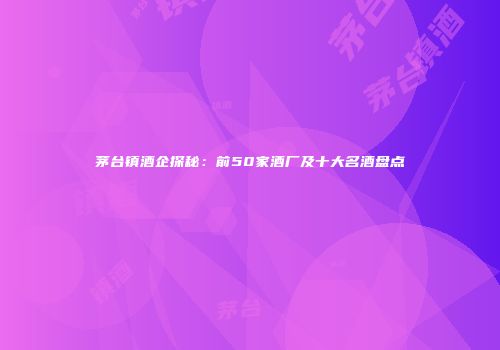 茅台镇酒企探秘：前50家酒厂及十大名酒盘点
