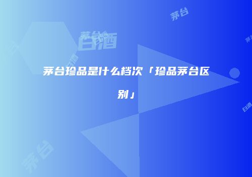 茅台珍品是什么档次「珍品茅台区别」