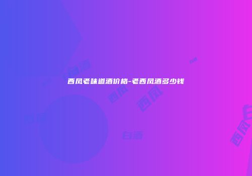 西凤老味道酒价格-老西凤酒多少钱