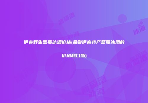 伊春野生蓝莓冰酒价格(品尝伊春特产蓝莓冰酒的价格和口感)