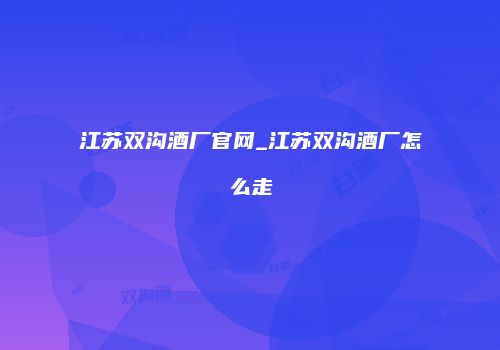 江苏双沟酒厂官网_江苏双沟酒厂怎么走