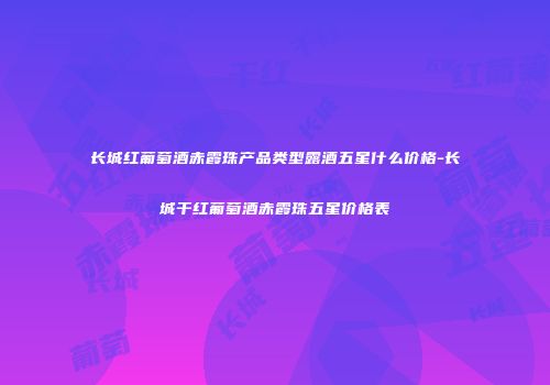 长城红葡萄酒赤霞珠产品类型露酒五星什么价格-长城干红葡萄酒赤霞珠五星价格表
