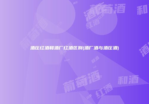酒庄红酒和酒厂红酒区别(酒厂酒与酒庄酒)