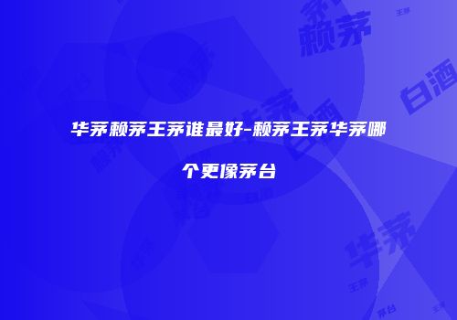 华茅赖茅王茅谁最好-赖茅王茅华茅哪个更像茅台