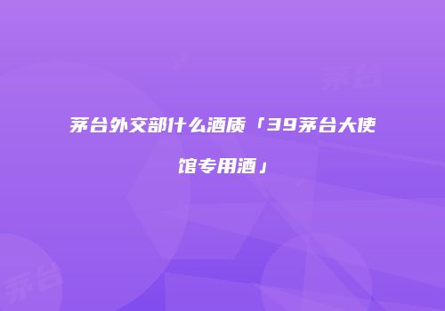 茅台外交部什么酒质「39茅台大使馆专用酒」