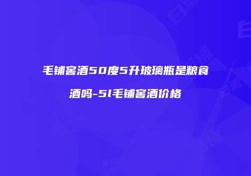 毛铺窖酒50度5升玻璃瓶是粮食酒吗-5l毛铺窖酒价格