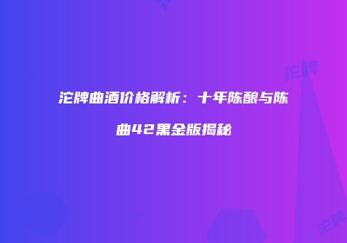 沱牌曲酒价格解析：十年陈酿与陈曲42黑金版揭秘