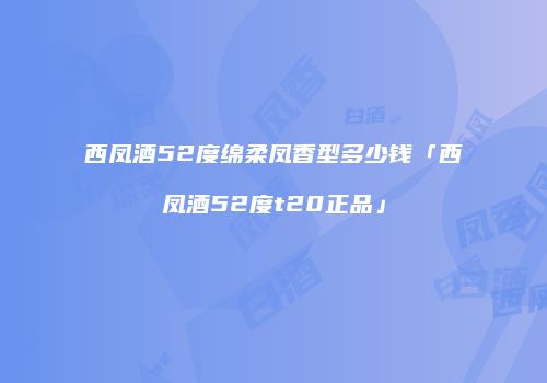 西凤酒52度绵柔凤香型多少钱「西凤酒52度t20正品」