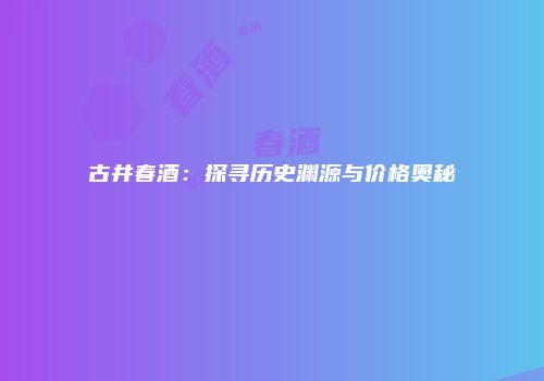 古井春酒：探寻历史渊源与价格奥秘