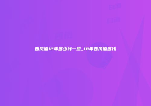西凤酒12年多少钱一瓶_18年西风酒多钱