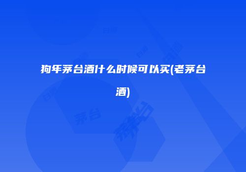 狗年茅台酒什么时候可以买(老茅台酒)