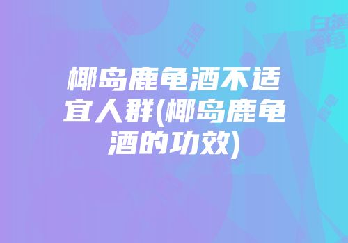 椰岛鹿龟酒不适宜人群(椰岛鹿龟酒的功效)