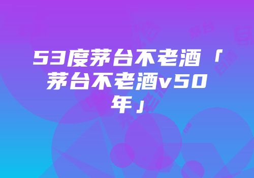 53度茅台不老酒「茅台不老酒v50年」
