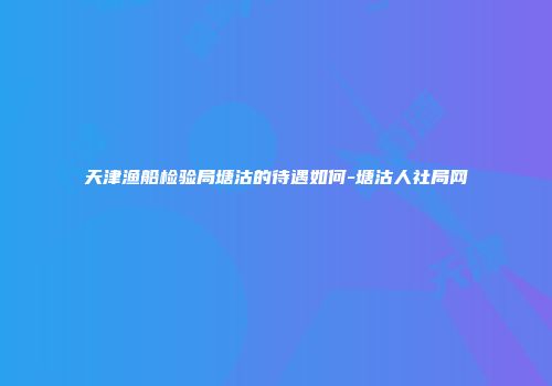 天津渔船检验局塘沽的待遇如何-塘沽人社局网