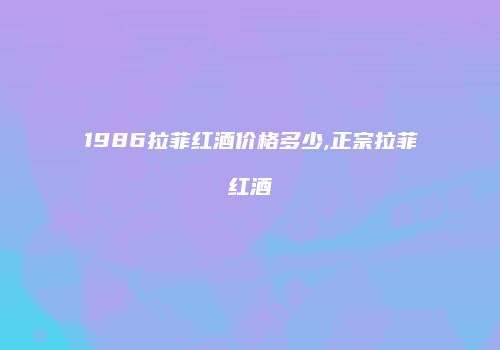 1986拉菲红酒价格多少,正宗拉菲红酒