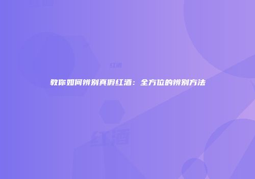 教你如何辨别真假红酒：全方位的辨别方法