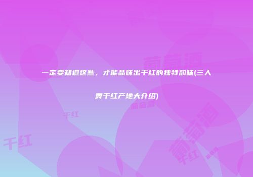 一定要知道这些，才能品味出干红的独特韵味(三人舞干红产地大介绍)