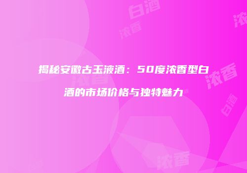 揭秘安徽古玉液酒：50度浓香型白酒的市场价格与独特魅力