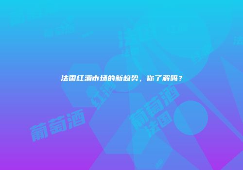 法国红酒市场的新趋势，你了解吗？