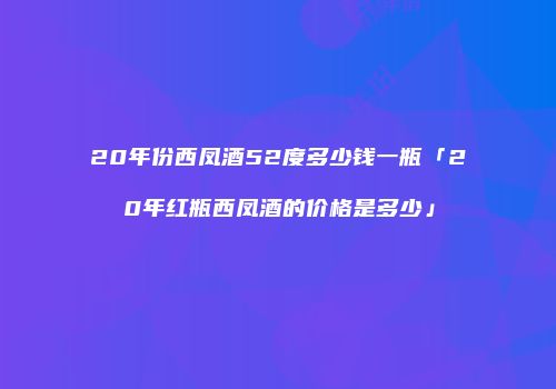 20年份西凤酒52度多少钱一瓶「20年红瓶西凤酒的价格是多少」