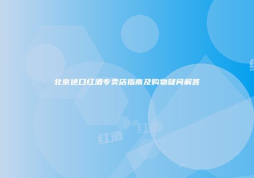 北京进口红酒专卖店指南及购物疑问解答