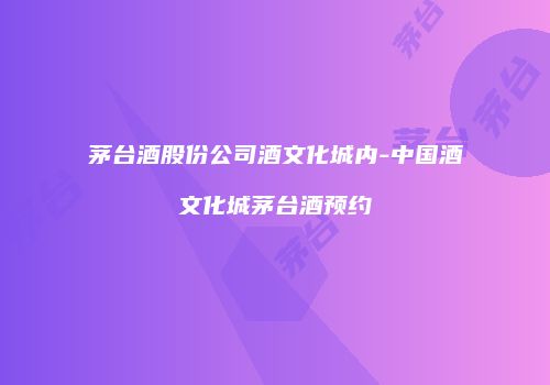 茅台酒股份公司酒文化城内-中国酒文化城茅台酒预约