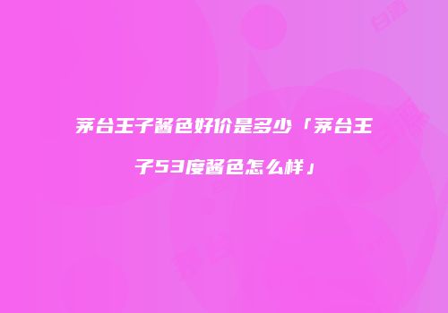 茅台王子酱色好价是多少「茅台王子53度酱色怎么样」