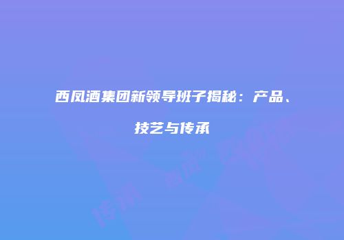 西凤酒集团新领导班子揭秘：产品、技艺与传承