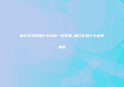 藏红花可以和什么药材一起泡酒_藏红花和什么泡酒最好