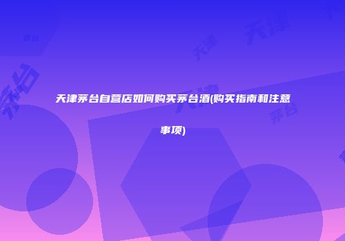 天津茅台自营店如何购买茅台酒(购买指南和注意事项)