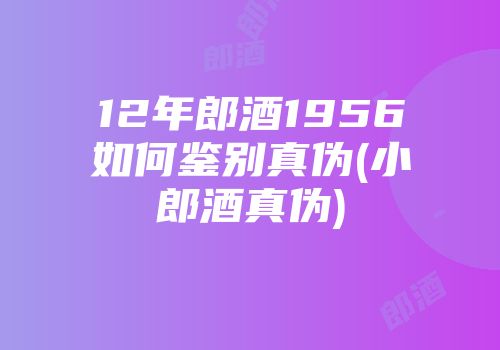 12年郎酒1956如何鉴别真伪(小郎酒真伪)