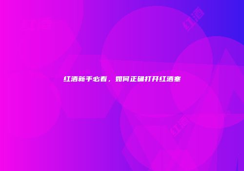 红酒新手必看，如何正确打开红酒塞