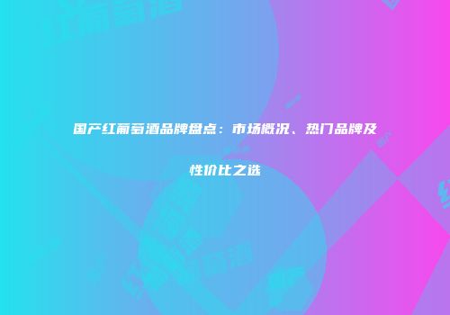 国产红葡萄酒品牌盘点：市场概况、热门品牌及性价比之选