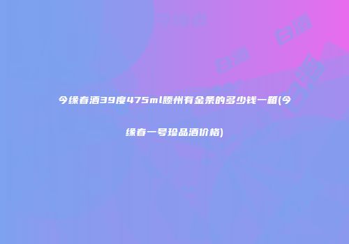 今缘春酒39度475ml滕州有金条的多少钱一箱(今缘春一号珍品酒价格)