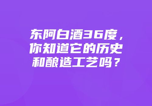 东阿白酒36度，你知道它的历史和酿造工艺吗？