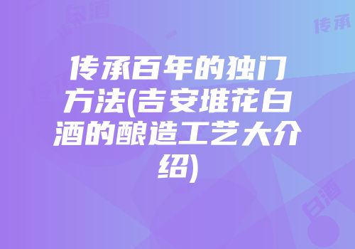 传承百年的独门方法(吉安堆花白酒的酿造工艺大介绍)