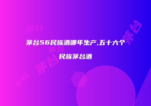 茅台56民族酒哪年生产,五十六个民族茅台酒