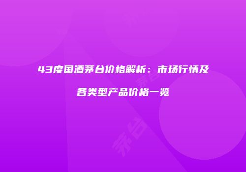 43度国酒茅台价格解析：市场行情及各类型产品价格一览