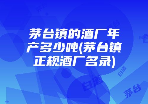 茅台镇的酒厂年产多少吨(茅台镇正规酒厂名录)